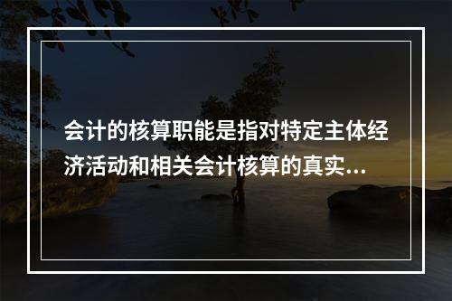 会计的核算职能是指对特定主体经济活动和相关会计核算的真实性、