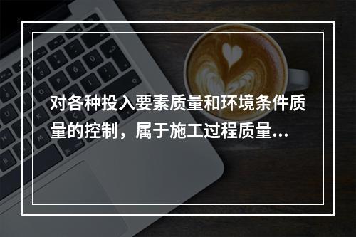 对各种投入要素质量和环境条件质量的控制，属于施工过程质量控制