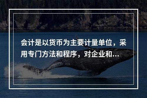 会计是以货币为主要计量单位，采用专门方法和程序，对企业和行政