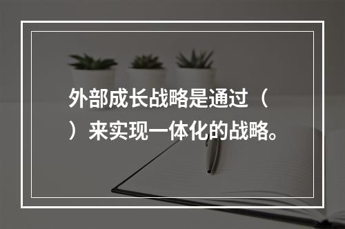 外部成长战略是通过（　）来实现一体化的战略。