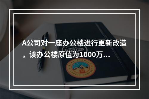 A公司对一座办公楼进行更新改造，该办公楼原值为1000万元，