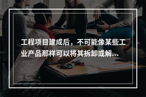 工程项目建成后，不可能像某些工业产品那样可以将其拆卸或解体检