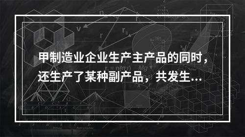 甲制造业企业生产主产品的同时，还生产了某种副产品，共发生生产