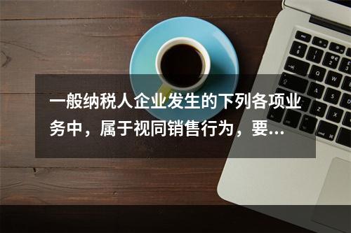 一般纳税人企业发生的下列各项业务中，属于视同销售行为，要计算