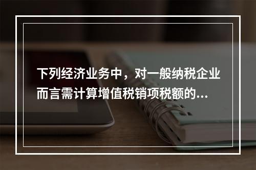 下列经济业务中，对一般纳税企业而言需计算增值税销项税额的有（