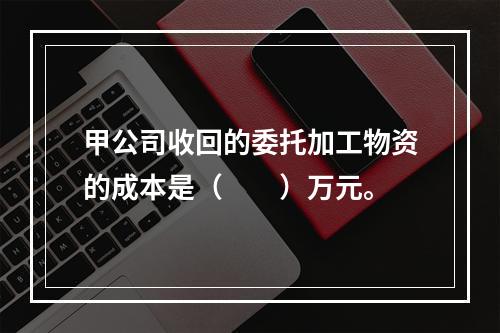 甲公司收回的委托加工物资的成本是（　　）万元。