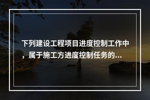 下列建设工程项目进度控制工作中，属于施工方进度控制任务的是（