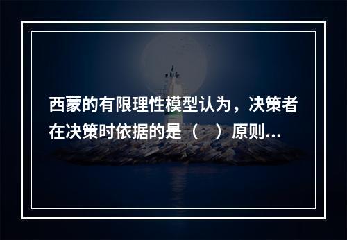 西蒙的有限理性模型认为，决策者在决策时依据的是（　）原则。