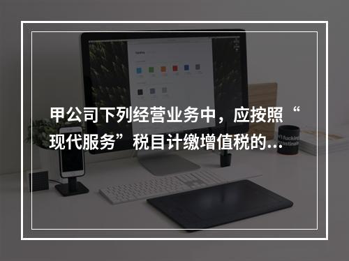 甲公司下列经营业务中，应按照“现代服务”税目计缴增值税的是（