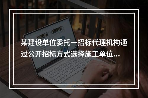 某建设单位委托一招标代理机构通过公开招标方式选择施工单位，该