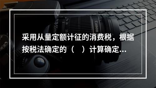 采用从量定额计征的消费税，根据按税法确定的（　）计算确定。