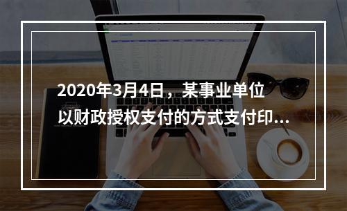 2020年3月4日，某事业单位以财政授权支付的方式支付印刷费