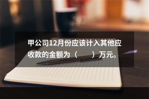 甲公司12月份应该计入其他应收款的金额为（　　）万元。