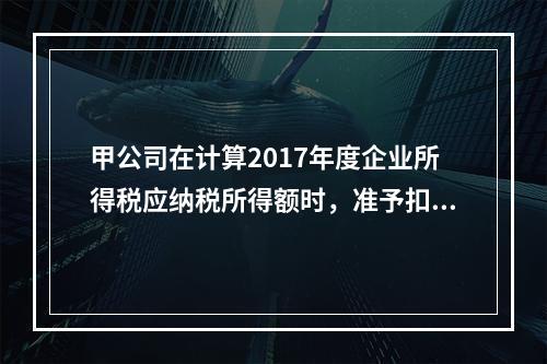 甲公司在计算2017年度企业所得税应纳税所得额时，准予扣除的