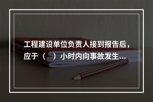 工程建设单位负责人接到报告后，应于（　）小时内向事故发生地县