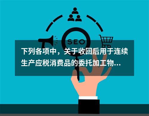 下列各项中，关于收回后用于连续生产应税消费品的委托加工物资