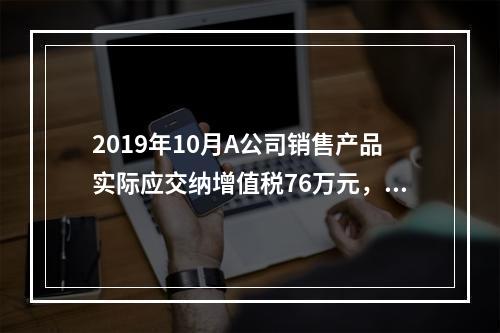 2019年10月A公司销售产品实际应交纳增值税76万元，消费