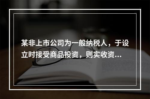 某非上市公司为一般纳税人，于设立时接受商品投资，则实收资本的