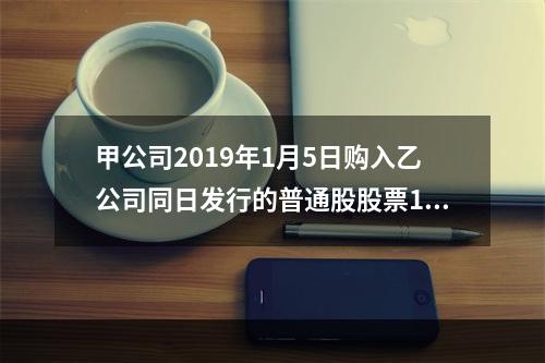 甲公司2019年1月5日购入乙公司同日发行的普通股股票100