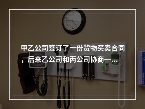 甲乙公司签订了一份货物买卖合同，后来乙公司和丙公司协商一致将