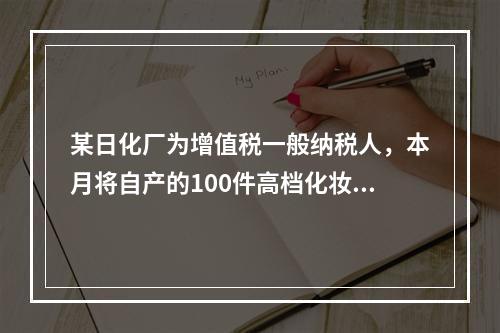 某日化厂为增值税一般纳税人，本月将自产的100件高档化妆品无