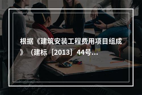 根据《建筑安装工程费用项目组成》（建标［2013］44号）的