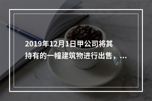 2019年12月1日甲公司将其持有的一幢建筑物进行出售，该建