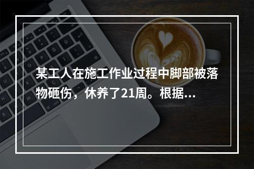 某工人在施工作业过程中脚部被落物砸伤，休养了21周。根据《企