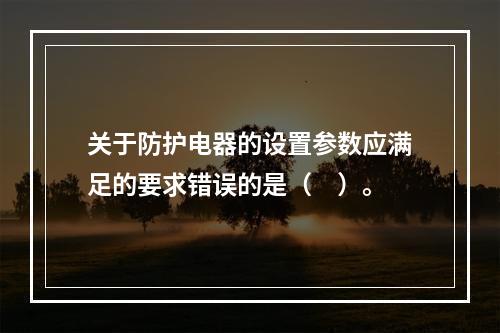 关于防护电器的设置参数应满足的要求错误的是（　）。