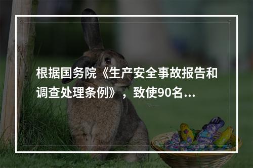 根据国务院《生产安全事故报告和调查处理条例》，致使90名工人