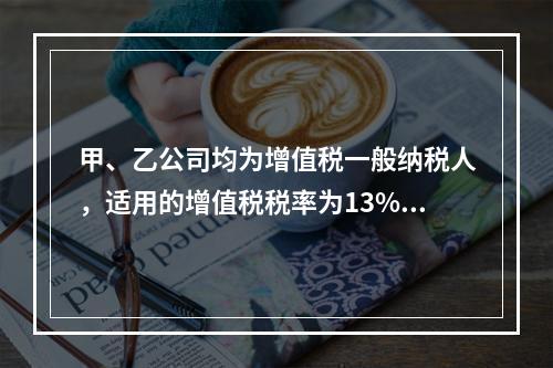 甲、乙公司均为增值税一般纳税人，适用的增值税税率为13%，甲