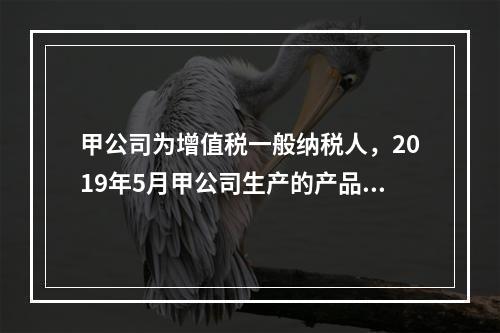 甲公司为增值税一般纳税人，2019年5月甲公司生产的产品对外