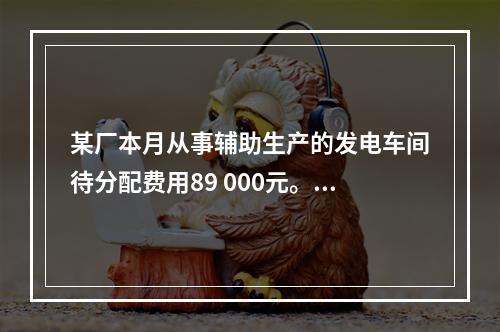 某厂本月从事辅助生产的发电车间待分配费用89 000元。本月