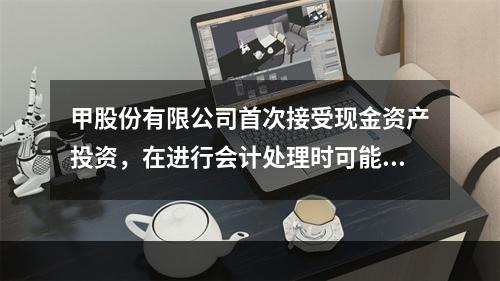 甲股份有限公司首次接受现金资产投资，在进行会计处理时可能涉及