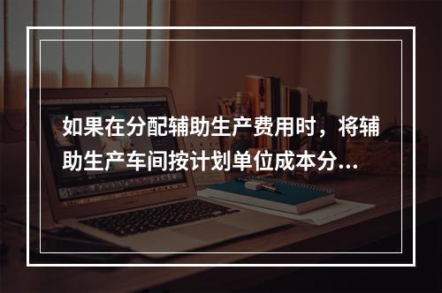 如果在分配辅助生产费用时，将辅助生产车间按计划单位成本分配转