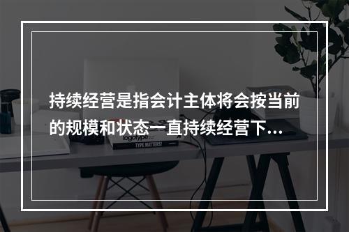 持续经营是指会计主体将会按当前的规模和状态一直持续经营下去，