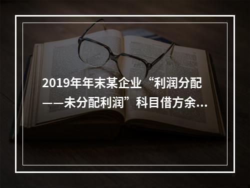 2019年年末某企业“利润分配——未分配利润”科目借方余额2