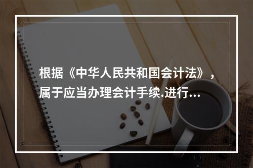 根据《中华人民共和国会计法》，属于应当办理会计手续.进行会计