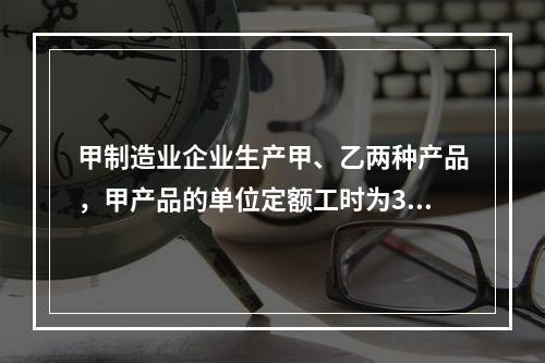 甲制造业企业生产甲、乙两种产品，甲产品的单位定额工时为30小