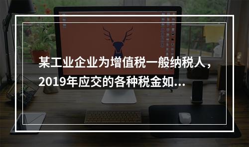 某工业企业为增值税一般纳税人，2019年应交的各种税金如下：