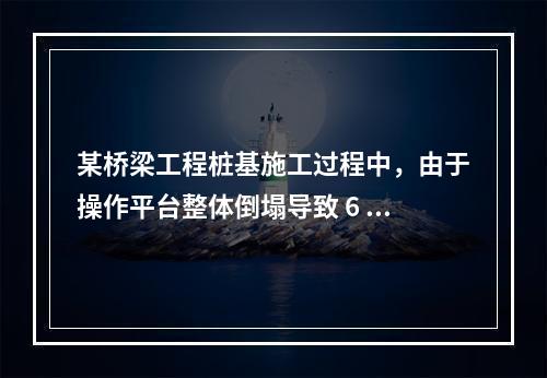 某桥梁工程桩基施工过程中，由于操作平台整体倒塌导致 6 人死