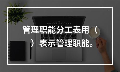 管理职能分工表用（　）表示管理职能。