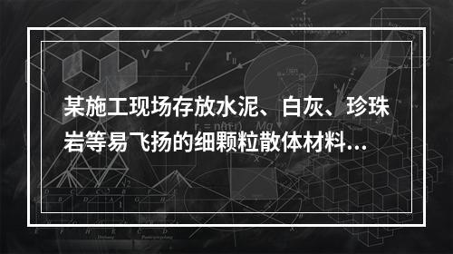 某施工现场存放水泥、白灰、珍珠岩等易飞扬的细颗粒散体材料，应