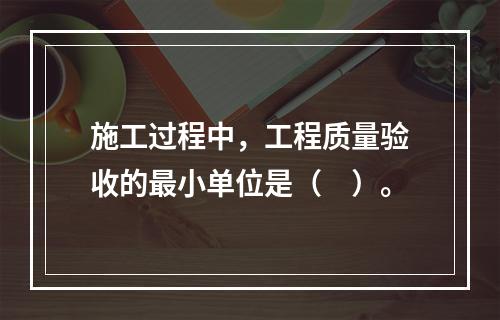 施工过程中，工程质量验收的最小单位是（　）。