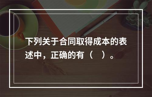 下列关于合同取得成本的表述中，正确的有（　）。