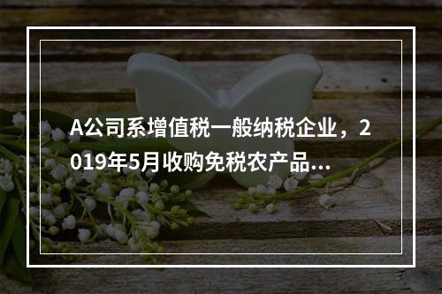 A公司系增值税一般纳税企业，2019年5月收购免税农产品一批