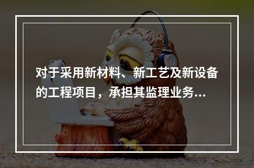 对于采用新材料、新工艺及新设备的工程项目，承担其监理业务的项