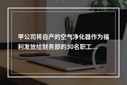 甲公司将自产的空气净化器作为福利发放给财务部的30名职工，每