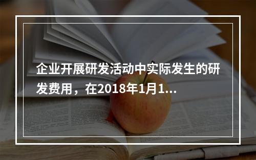 企业开展研发活动中实际发生的研发费用，在2018年1月1日至