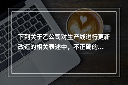 下列关于乙公司对生产线进行更新改造的相关表述中，不正确的是（